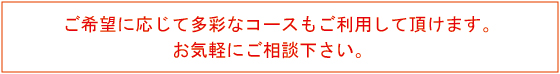 ご希望に応じて多彩なコースをご利用して頂けます。お気軽にご相談下さい。